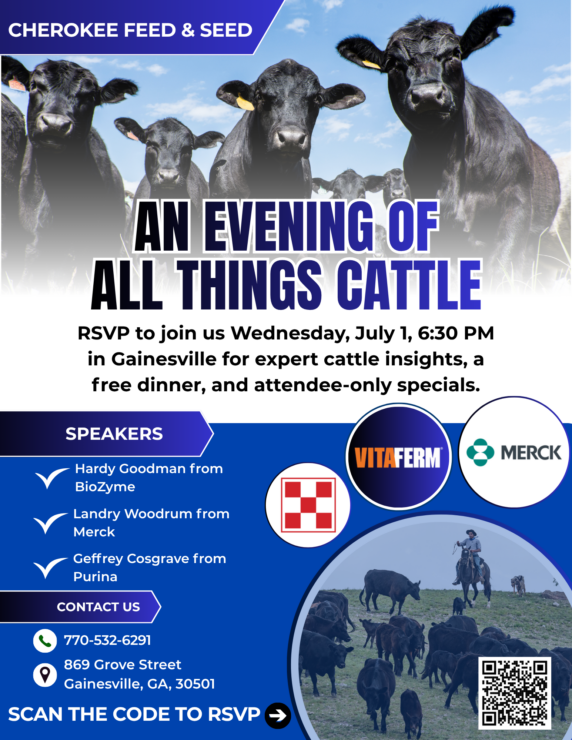 Flyer with these details: What: A cattle-focused evening event for local cattle customers When: Wednesday, July 1 at 6:30 PM Where: Cherokee Feed & Seed – Gainesville (869 Grove Street, Gainesville, GA 30501) Dinner: Free dinner provided with RSVP Specials: Exclusive event-only offers will be available, but you’ll have to attend to find out what they are!