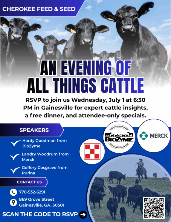 Flyer with these details: What: A cattle-focused evening event for local cattle customers When: Wednesday, July 1 at 6:30 PM Where: Cherokee Feed & Seed – Gainesville (869 Grove Street, Gainesville, GA 30501) Dinner: Free dinner provided with RSVP Specials: Exclusive event-only offers will be available, but you’ll have to attend to find out what they are!